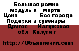 Большая рамка - модуль к 8 марта! › Цена ­ 1 700 - Все города Подарки и сувениры » Другое   . Калужская обл.,Калуга г.